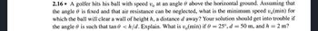 2.16* A golfer hits his ball with speed v at an angle & above the horizontal ground. Assuming that
the angle is fixed and that air resistance can be neglected, what is the minimum speed vä(min) for
which the ball will clear a wall of height h, a distance d away? Your solution should get into trouble if
the angle is such that tan <h/d. Explain. What is v(min) if 0 = 25°, d = 50 m, and h = 2 m?