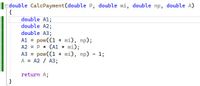 adouble CalcPayment(double P, double mi, double np, double A)
{
double A1;
double A2;
double A3;
A1 = pow((1 + mi), np);
A2 = P * (A1 * mi);
powC(1 + mi), np) - 1;
A = A2 / A3;
%3D
A3 =
return A;
}
