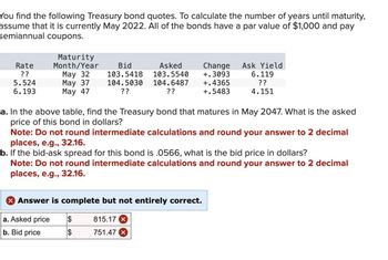 You find the following Treasury bond quotes. To calculate the number of years until maturity,
assume that it is currently May 2022. All of the bonds have a par value of $1,000 and pay
semiannual coupons.
Rate
??
5.524
6.193
Maturity
Month/Year
May 32
May 37
May 47
Bid
Asked
103.5418 103.5540
104.5030 104.6487
??
??
a. In the above table, find the Treasury bond that matures in May 2047. What is the asked
price of this bond in dollars?
Note: Do not round intermediate calculations and round your answer to 2 decimal
places, e.g., 32.16.
b. If the bid-ask spread for this bond is .0566, what is the bid price in dollars?
Note: Do not round intermediate calculations and round your answer to 2 decimal
places, e.g., 32.16.
X Answer is complete but not entirely correct.
a. Asked price
b. Bid price
$
$
Change Ask Yield
+.3093 6.119
+.4365
??
+.5483
4.151
815.17 X
751.47