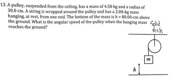 13. A pulley, suspended from the ceiling, has a mass of 4.50 kg and a radius of
30.0 cm. A string is wrapped around the pulley and has a 2.00-kg mass
hanging, at rest, from one end. The bottom of the mass is h = 80.00-cm above
the ground. What is the angular speed of the pulley when the hanging mass Solid
reaches the ground?
disk
h
m