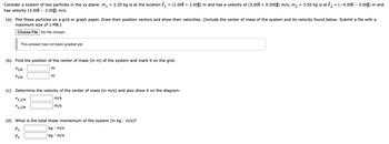 Consider a system of two particles in the xy plane: m₁
has velocity (3.001 - 2.00ĵ) m/s.
This answer has not been graded yet.
(a) Plot these particles on a grid or graph paper. Draw their position vectors and show their velocities. (Include the center of mass of the system and its velocity found below. Submit a file with a
maximum size of 1 MB.)
Choose File No file chosen
(b) Find the position of the center of mass (in m) of the system and mark it on the grid.
XCM
усм
Vx,CM
Vy,CM
=
m
2.20 kg is at the location ₁ = (1.00Î + 2.00ĵ) m and has a velocity of (3.00î + 0.500ĵ) m/s; m₂
=
1
m
Px
Py
(c) Determine the velocity of the center of mass (in m/s) and also show it on the diagram.
m/s
m/s
(d) What is the total linear momentum of the system (in kg • m/s)?
kg. m/s
kg. m/s
3.50 kg is at r₂ = (-4.00î – 3.00ĵ) m and
