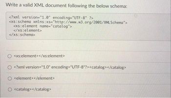 Write a valid XML document following the below schema:
<?xml version="1.0" encoding="UTF-8" ?>
<xs:schema
<xs: element name="catalog">
</xs:element>
</xs:schema>
xmlns:xs="http://www.w3.org/2001/XMLSchema">
<xs:element></xs:element>
<?xml version="1.0" encoding="UTF-8"?><catalog></catalog>
<element></element>
O <catalog></catalog>