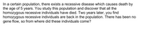 In a certain population, there exists a recessive disease which causes death by
the age of 5 years. You study this population and discover that all the
homozygous recessive individuals have died. Two years later, you find
homozygous recessive individuals are back in the population. There has been no
gene flow, so from where did these individuals come?
