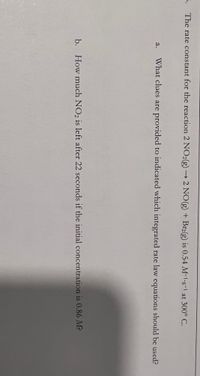 5. The rate constant for the reaction 2 NO2(g) → 2 NO(g) + Br2(g) is 0.54 M-1-s-1 at 300° C.
а.
What clues are provided to indicated which integrated rate law equations should be used?
b.
How much NO2 is left after 22 seconds if the initial concentration is 0.86 M?
