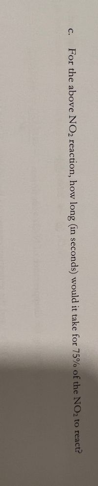 C.
For the above NO2 reaction, how long (in seconds) would it take for 75% of the NO2 to react?
