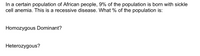 In a certain population of African people, 9% of the population is born with sickle cell anemia. This is a recessive disease. What % of the population is:

- Homozygous Dominant?
- Heterozygous?