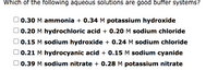 Which of the following aqueous solutions are good buffer systems?
0.30 M ammonia + 0.34 M potassium hydroxide
0.20 M hydrochloric acid + 0.20 M sodium chloride
0.15 M sodium hydroxide + 0.24 M sodium chloride
0.21 M hydrocyanic acid + 0.15 M sodium cyanide
0.39 M sodium nitrate + 0.28 M potassium nitrate
