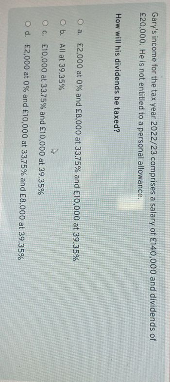 Gary's income for the tax year 2022/23 comprises a salary of £140,000 and dividends of
£20,000. He is not entitled to a personal allowance.
How will his dividends be taxed?
O a. £2,000 at 0% and £8,000 at 33.75% and £10,000 at 39.35%
O b. All at 39.35%
O c. £10,000 at 33.75% and £10,000 at 39.35%
O d. £2,000 at 0% and £10,000 at 33.75% and £8,000 at 39.35%
