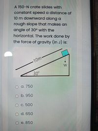 A 150-N crate slides with
constant speed a distance of
10 m downward along a
rough slope that makes an
angle of 30° with the
horizontal. The work done by
the force of gravity (in J) is:
10m
30
O a. 750
O b. 950
Ос. 500
d. 650
O e. 850
