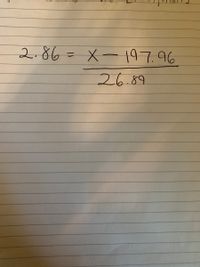 The image contains the following mathematical equation:

\[ 2.86 = \frac{X - 197.96}{26.89} \]

This equation is written on lined paper and demonstrates a typical algebraic expression involving a variable \( X \). The goal is usually to solve for \( X \) by isolating it on one side of the equation. Here, we have a fraction on the right-hand side where the numerator is \( X - 197.96 \) and the denominator is 26.89. To solve for \( X \), you would typically perform operations to eliminate the fraction and isolate \( X \).