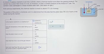 A mixture of gaseous reactants is put into a cylinder, where a chemical reaction turns them into gaseous products. The
cylinder has a piston that moves in or out, as necessary, to keep a constant pressure on the mixture of 1 atm. The
cylinder is also submerged in a large insulated water bath. (See sketch at right.)
From previous experiments, this chemical reaction is known to absorb 171. kJ of energy.
The position of the piston is monitored, and it is determined from this data that the piston does 336. kJ of work on the
system during the reaction.
Is the reaction exothermic or endothermic?
Does the temperature of the water bath go up or
down?
Does the piston move in or out?
Does heat flow into or out of the gas mixture?
How much heat flows? Be sure your answer has
the correct number of significant digits.
exothermic
endothermic
up
down
neither
in
out
neither
in
out
neither
kJ
0x10
X
Ś
1 atm pressure
gases
piston
cylinder
water bath