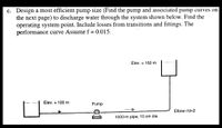 c. Design a most efficient pump size (Find the pump and associated pump curves on
the next page) to discharge water through the system shown below. Find the
operating system point. Include losses from transitions and fittings. The
performance curve Assume f = 0.015.
Elev. = 160 m
Elev. = 100 m
Pump
Elbow r/d=2
1000-m pipe; 10 cm dia.
