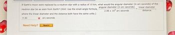 If Earth's moon were replaced by a neutron star with a radius of 10 km, what would the angular diameter (in arc seconds) of the
angular diameter (in arc seconds) linear diameter
neutron star be as seen from Earth? (Hint: Use the small-angle formula,
2.06 x 105 arc seconds
distance.
where the linear diameter and the distance both have the same units.)
11.80
x arc seconds
Need Help?
Read It