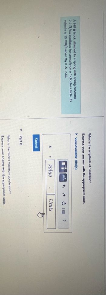 A 140 g block attached to a spring with spring constant
2.2 N/m oscillates horizontally on a frictionless table. Its
velocity is 15 cm/s when zo = -5.3 cm
What is the amplitude of oscillation?
Express your answer with the appropriate units.
► View Available Hint(s)
A
Submit
Part B
HA
Value
→ CE
Units
What is the block's maximum acceleration?
Express your answer with the appropriate units.