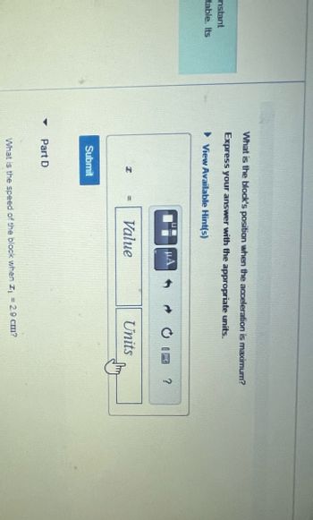 nstant
table. Its
▼
What is the block's position when the acceleration is maximum?
Express your answer with the appropriate units.
View Available Hint(s)
I
Submit
Part D
Value
Units
What is the speed of the block when I₁ = 2.9 cm?
?