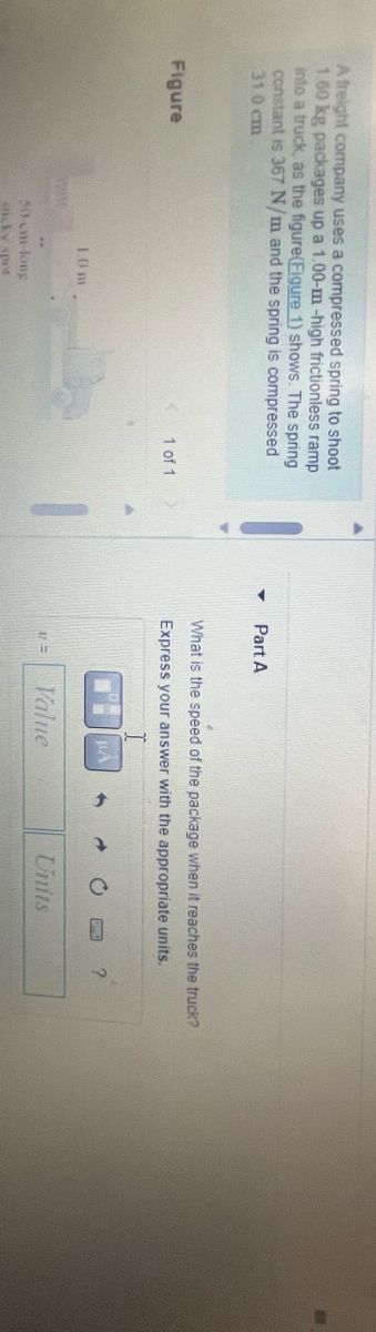 A freight company uses a compressed spring to shoot a 10 kg package up a 1.0 m high frictionless ramp into a truck, as the figure (Figure 1) shows. The spring constant is 367 N/m and the spring is compressed 31.0 cm.

**Part A**

What is the speed of the package when it reaches the truck? Express your answer with the appropriate units.

**Graph/Diagram Explanation**

The diagram on the left illustrates a setup where a package is propelled by a spring along a ramp. The setup includes the spring mechanism and the inclined ramp that is 1.0 m high.
