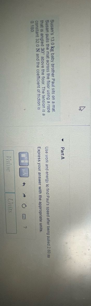 **Problem Statement:**

Susan's 13.0 kg baby brother Paul sits on a mat. Susan pulls the mat across the floor using a rope that angles 30.0° above the floor. The tension is a constant 32.0 N and the coefficient of friction is 0.180.

**Part A:**

Use work and energy to find Paul's speed after being pulled 2.60 m. Express your answer with the appropriate units.