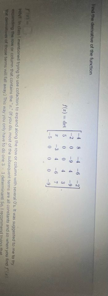 Find the derivative of the function
f(x) = det
-4 8 -4 -6
<-2 0 -9
4
5
0 0
4 3
4 -6
7
0 0 -9
2 -3
0
-5
-27
-9
Tine
HINT in class I mentioned trying to use cofactors to expand along the row or column with several 0's. It was suggested to me to try
expanding the row or column that contains the "." (If you do, most of the subsequent terms are all constants and so when you
the denuatives of those terms will fall away.) This way you only have to do one 3 3 determinant! So, I recomme
find f(x)