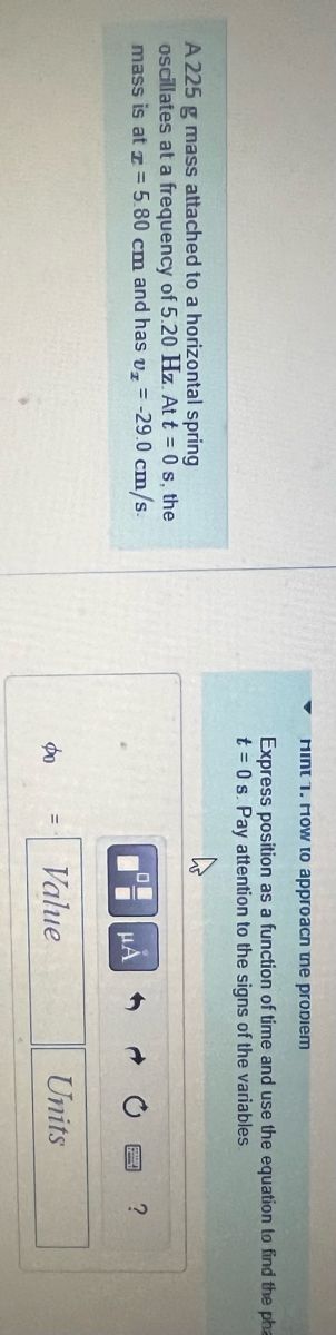 A 225 g mass attached to a horizontal spring
oscillates at a frequency of 5.20 Hz. At t = 0s, the
mass is at z = 5.80 cm and has v₂ = -29.0 cm/s.
Mint 1. How to approacn the problem
Express position as a function of time and use the equation to find the pha
t = 0 s. Pay attention to the signs of the variables.
фо
00
μA
Value
Units
?