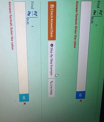 **Problem: Finding Partial Derivatives**

You are asked to find the following partial derivatives at the point (1, 1):

1. \(\frac{\partial f}{\partial y}\)
2. \(\frac{\partial f}{\partial x}\)

**Instructions:**

- Enter the calculated value for each derivative in the respective input box.
- The labels on the boxes indicate "Answer format: Enter the value."
- After entering your answers, click on the "Check Answer/Save" button to verify and save your response.
- If you need assistance, you can use the "Step-By-Step Example" or "Live Help" options provided below the input boxes.

**Visual Elements:**

- The input boxes are provided with labels indicating where to input your answers.
- A red cross appears below the input boxes, indicating that initial answers are incorrect or yet to be submitted.
