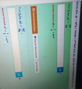 **Mathematical Problem: Calculating Partial Derivatives**

**Given Function:**

\[ f(x, y) = 2x^3y + \ln(xy) + e^{xy} \]

**Tasks:**
1. Find the partial derivative of \( f \) with respect to \( x \): \( f_x(x, y) = \frac{\partial f}{\partial x} \)
2. Find the partial derivative of \( f \) with respect to \( y \): \( f_y(x, y) = \frac{\partial f}{\partial y} \)

**Answer Formats Required:**
- For \( f_x(x, y) \): \(\frac{db}{a} + 1 + be^{ab}\)
- For \( f_y(x, y) \): \(a^2 + \frac{1}{b} + ae^{ab}\)

**Instructions:**
- Input answers in the specified formats.
- Use "Check Answer/Save" for verification.
- "Step-By-Step Example" and "Live Help" are available for assistance.

**Evaluation:**
- Evaluate \( f_x(1, 1) \) and \( f_y(1, 1) \).