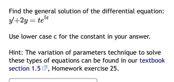 Find the general solution of the differential equation:
5t
y+2y
Use lower case c for the constant in your answer.
Hint: The variation of parameters technique to solve
these types of equations can be found in our textbook
section 1.5, Homework exercise 25.
=
te
"