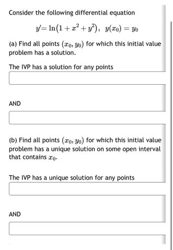 Consider the following differential equation
2
y'= ln(1 + x² + y²), y(x) = yo
(a) Find all points (xo, Yo) for which this initial value
problem has a solution.
The IVP has a solution for any points
AND
(b) Find all points (xo, yo) for which this initial value
problem has a unique solution on some open interval
that contains co.
The IVP has a unique solution for any points
AND