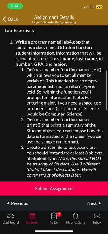 6:40
Back
Assignment Details
Object Oriented Programming
Lab Exercises
1. Write a program named lab4.cpp that
contains a class named Student to store
student information. Information that will be
relevant to store is first name, last name, id
number, GPA, and major.
1. Define a member function named set(),
which allows you to set all member
variables. This function has an empty
parameter list, and its return type is
void. So, within the function you'll
prompt for information. Note: For
entering major, if you need a space, use
an underscore. (i.e. Computer Science
would be Computer Science)
◄ Previous
2. Define a member function named
print() that prints a summary of the
Student object. You can choose how this
data is formatted to the screen (you can
use the sample run format).
3. Create a driver file to test your class.
You should instantiate at least 3 objects
of Student type. Note, this should NOT
be an array of Student. Use 3 different
Student object declarations. We will
cover arrays of objects later.
188
Submit Assignment
Dashboard Calendar
7
To Do
LTE 264
C
Notifications
Next ►
Inbox