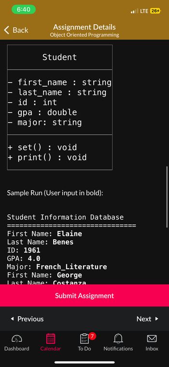 6:40
Back
Assignment Details
Object Oriented Programming
Student
first_name : string
last_name: string
id: int
gpa : double
major: string
+ set(): void
+ print(): void
Sample Run (User input in bold):
Student Information Database
First Name: Elaine
Last Name: Benes
ID: 1961
GPA: 4.0
Major: French_Literature
First Name: George
Last Name: Costanza
◄ Previous
Submit Assignment
Dashboard Calendar
7
To Do
C
Notifications
LTE 264
Next ►
Inbox