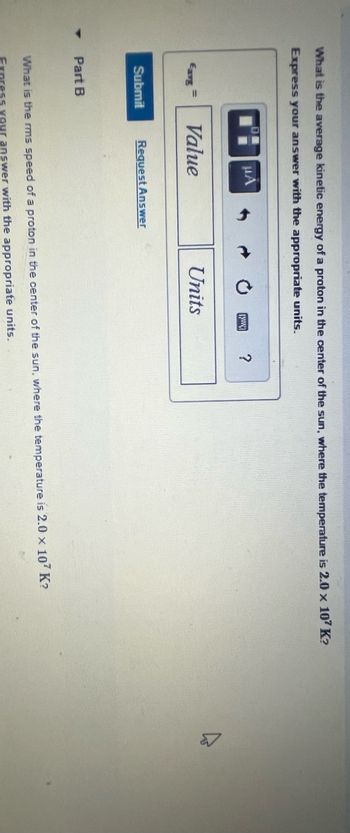 What is the average kinetic energy of a proton in the center of the sun, where the temperature is 2.0 x 107 K?
Express your answer with the appropriate units.
Eavg
Submit
Part B
μА
Value
Request Answer
[www]
Units
?
What is the rms speed of a proton in the center of the sun, where the temperature is 2.0 x 107 K?
answer with the appropriate units.