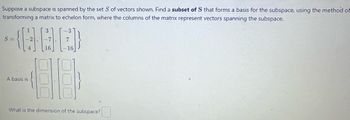 Suppose a subspace is spanned by the set S of vectors shown. Find a subset of S that forms a basis for the subspace, using the method of
transforming a matrix to echelon form, where the columns of the matrix represent vectors spanning the subspace.
GOL
S=
A basis is
-3
16
20
What is the dimension of the subspace?