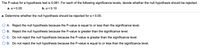 The P-value for a hypothesis test is 0.081. For each of the following significance levels, decide whether the null hypothesis should be rejected.
a. a = 0.05
b. a = 0.10
a. Determine whether the null hypothesis should be rejected for a = 0.05.
O A. Reject the null hypothesis because the P-value is equal to or less than the significance level.
B. Reject the null hypothesis because the P-value is greater than the significance level.
C. Do not reject the null hypothesis because the P-value is greater than the significance level.
D. Do not reject the null hypothesis because the P-value is equal to or less than the significance level.
