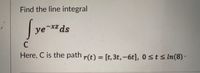 Find the line integral
| ye-xz ds
уе
C
Here, C is the path r(t) = [t, 3t,-6t], 0sts In(8) ·
