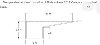 The open channel shown has a flow of 30 cfs with n = 0.018. Compute the required
1/2
slope.
2.5 ft
5 ft.
25 ft.
2.0 ft