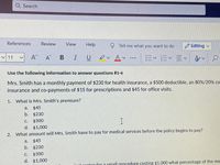 Q Search
References
Review
View
Help
Tell me what you want to do
O Editing
I U Dv Av .….
11
A
A B
出<=<三v|
Use the following information to answer questions #1-4
Mrs. Smith has a monthly payment of $230 for health insurance, a $500 deductible, an 80%/20% co-
insurance and co-payments of $15 for prescriptions and $45 for office visits.
1.
What is Mrs. Smith's premium?
a.
$45
b. $230
C.
$500
d. $1,000
2.
What amount will Mrs. Smith have to pay for medical services before the policy begins to pay?
a.
$45
b.
$230
C.
$500
d. $1,000
r for a small nrocedure costing $1,000 what percentage of the me
