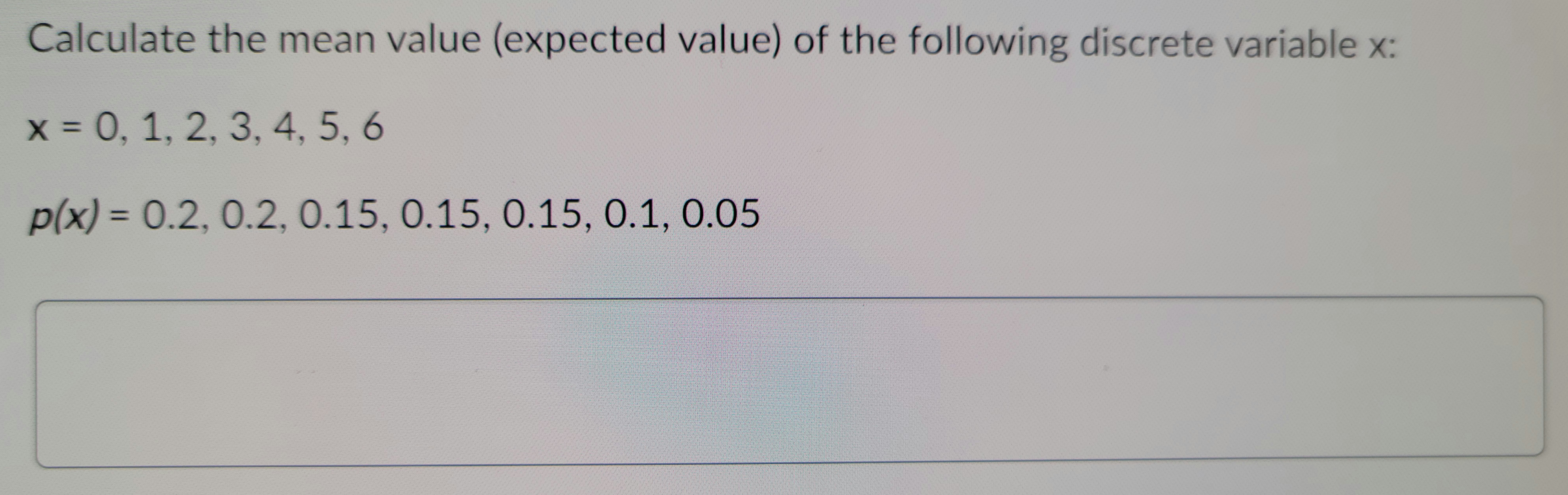 **Calculate the Mean Value (Expected Value) of the Following Discrete Variable x:**

- \( x = 0, 1, 2, 3, 4, 5, 6 \)

- \( p(x) = 0.2, 0.2, 0.15, 0.15, 0.15, 0.1, 0.05 \)

To find the mean value (expected value) of a discrete random variable, use the formula:

\[
E(X) = \sum [x \times p(x)]
\]

where \( x \) represents the value of the discrete random variable and \( p(x) \) represents the probability of each value. Calculate by multiplying each \( x \) value by its corresponding probability, and then summing these products.