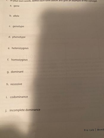 For educational purposes, here is a transcription of the text from the image:

---

1. In your own words, define each term below and give an example of the concept.

   a. gene

   b. allele

   c. genotype

   d. phenotype

   e. heterozygous

   f. homozygous

   g. dominant

   h. recessive

   i. codominance

   j. incomplete dominance

---

This list is part of a pre-lab exercise on Mendelian Genetics, likely aimed at helping students understand fundamental concepts in genetics.