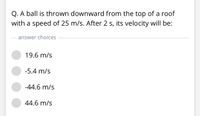 Q. A ball is thrown downward from the top of a roof
with a speed of 25 m/s. After 2 s, its velocity will be:
answer choices
19.6 m/s
-5.4 m/s
-44.6 m/s
44.6 m/s
