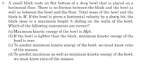 8. A small block rests on flat bottom of a deep bowl that is placed on a
horizontal floor. There is no friction between the block and the bowl as
well as between the bowl and the floor. Total mass of the bowl and the
block is M. If the bowl is given a horizontal velocity by a sharp hit, the
block rises to a maximum height h sliding on the walls of the bowl.
Which of the following statements are correct?
(a) Maximum kinetic energy of the bowl is Mgh.
(b) If the bowl is lighter than the block, minimum kinetic energy of the
bowl is zero.
(c) To predict minimum kinetic energy of the bowl, we must know ratio
of the masses.
(d)To predict maximum as well as minimum kinetic energy of the bowl,
we must know ratio of the masses.
