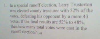 1. In a special runoff election, Larry Trusterton
was elected county treasurer with 52% of the
votes, defeating his opponent by a mere 43
votes. If the final results are 52% to 48%.
then how many total votes were cast in the
runoff election? 1.48