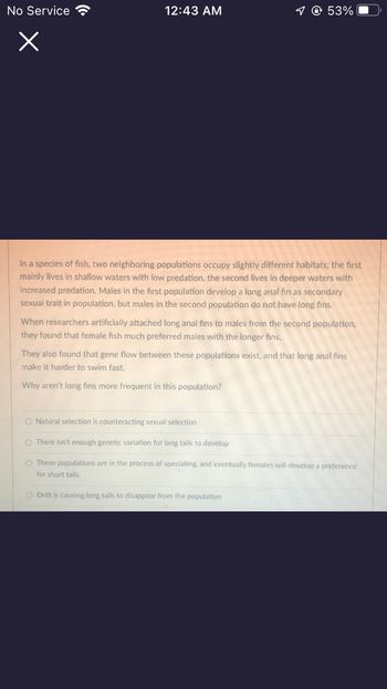 No Service
x
12:43 AM
✓ @ 53%
In a species of fish, two neighboring populations occupy slightly different habitats; the first
mainly lives in shallow waters with low predation, the second lives in deeper waters with
increased predation. Males in the first population develop a long anal fin as secondary
sexual trait in population, but males in the second population do not have long fins.
When researchers artificially attached long anal fins to males from the second population,
they found that female fish much preferred males with the longer fins.
They also found that gene flow between these populations exist, and that long anal fins
make it harder to swim fast.
Why aren't long fins more frequent in this population?
O Natural selection is counteracting sexual selection
O There isn't enough genetic variation for long tails to develop
O These populations are in the process of speciating, and eventually females will develop a preference
for short tails.
O Drift is causing long tails to disappear from the population