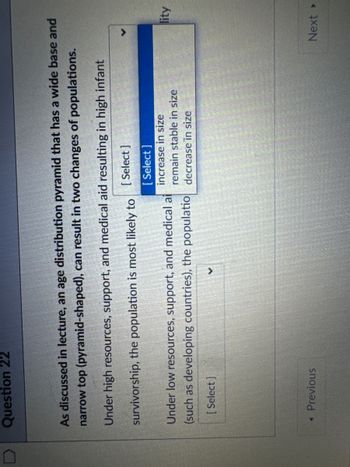 Question 22
As discussed in lecture, an age distribution pyramid that has a wide base and
narrow top (pyramid-shaped), can result in two changes of populations.
Under high resources, support, and medical aid resulting in high infant
survivorship, the population is most likely to
Under low resources, support, and medical ai
(such as developing countries), the populatio
[Select]
[Select]
increase in size
remain stable in size
decrease in size
lity
[Select]
◄ Previous
✓
Next ▸