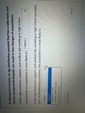 As discussed in lecture, an age distribution pyramid that has a wide base and
narrow top (pyramid-shaped), can result in two changes of populations.
Under high resources, support, and medical aid resulting in high infant
survivorship, the population is most likely to
[Select]
Under low resources, support, and medical aid, resulting in high infant mortality
(such as developing countries), the population is most likely to
[Select]
[Select]
increase in size
remain stable in size
decrease in size
◄ Previous
Next ▸