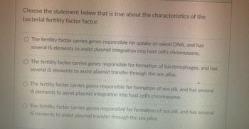 Choose the statement below that is true about the characteristics of the
bacterial fertility factor factor.
The fertility factor carries genes responsible for uptake of naked DNA, and has
several IS elements to assist plasmid integration into host cell's chromosome.
O The fertility factor carries genes responsible for formation of bacteriophages, and has
several IS elements to assist plasmid transfer through the sex pilus.
The fertlity factor carries genes responsible for formation of sex pili, and has several
IS elements to assist plasmid integration into host cell's chromosome.
The fertility factor carries genes responsible for formation of sex pili, and has several
IS elements to assist plasmid transfer through the sex pilus.