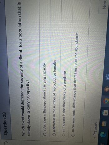 Question 28
Which event would decrease the severity of a die-off for a population that is
already above its carrying capacity?
O a decrease in the population's carrying capacity
O a decrease in the number of reproductive females
O an increase in the abundance of a predator
O an environmental disturbance that decreases resource abundance
◄ Previous
Next