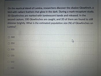 On the mystical island of Lumina, researchers discover the elusive Glowfinch, a
bird with radiant feathers that glow in the dark. During a mark-recapture study,
50 Glowfinches are marked with luminescent bands and released. In the
second capture, 100 Glowfinches are caught, and 20 of them are found to still
shimmer brightly. What is the estimated population size (N) of Glowfinches on
Lumina?
0160
250
500
130
O100
200
13