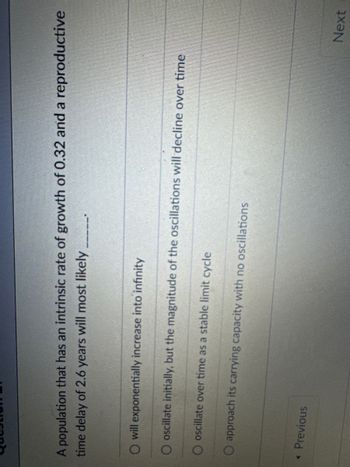 Questio
A population that has an intrinsic rate of growth of 0.32 and a reproductive
time delay of 2.6 years will most likely
O will exponentially increase into infinity
O oscillate initially, but the magnitude of the oscillations will decline over time
O oscillate over time as a stable limit cycle
O approach its carrying capacity with no oscillations
< Previous
Next