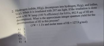 2. Hydrogen iodide, HI(g), decomposes into hydrogen, H2(g), and iodine,
12(g), when it is irradiated with 207 nm light. If the irradiation is done
with a 90 W lamp (100 % efficiency) for 0.01s, 442.8 μg of HI are
decomposed. What is the approximate integer quantum yield for the
decomposition of HI in this process?
A) 3
(1W = 1 J/s and molar mass of HI = 127.9 g/mol)
B) 1
C) 2
D) 7
E) 4