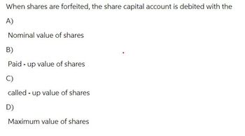 When shares are forfeited, the share capital account is debited with the
A)
Nominal value of shares
B)
Paid up value of shares
C)
called up value of shares
D)
Maximum value of shares