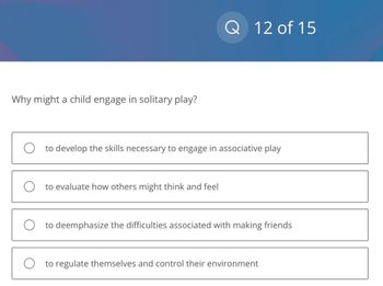 Why might a child engage in solitary play?
Q 12 of 15
O to develop the skills necessary to engage in associative play
O to evaluate how others might think and feel
Oto deemphasize the difficulties associated with making friends
O to regulate themselves and control their environment